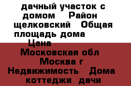 дачный участок с домом! › Район ­ щелковский › Общая площадь дома ­ 149 › Цена ­ 2 950 000 - Московская обл., Москва г. Недвижимость » Дома, коттеджи, дачи продажа   